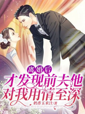 离婚后,才发现前夫他对我用情至深